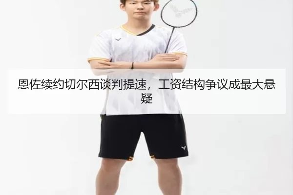 恩佐续约切尔西谈判提速，工资结构争议成最大悬疑